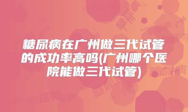 糖尿病在广州做三代试管的成功率高吗(广州哪个医院能做三代试管)