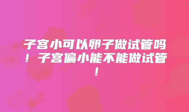 子宫小可以卵子做试管吗!子宫偏小能不能做试管!