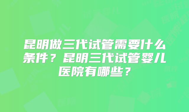 昆明做三代试管需要什么条件？昆明三代试管婴儿医院有哪些？