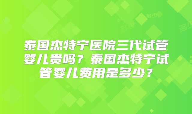 泰国杰特宁医院三代试管婴儿贵吗?泰国杰特宁试管婴儿费用是多少?