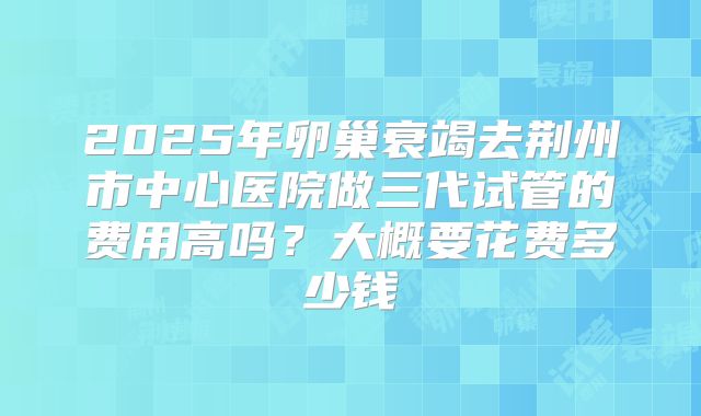 2025年卵巢衰竭去荆州市中心医院做三代试管的费用高吗?大概要花费多少钱