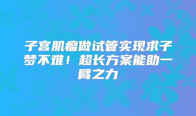 子宫肌瘤做试管实现求子梦不难！超长方案能助一臂之力