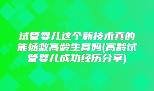试管婴儿这个新技术真的能拯救高龄生育吗(高龄试管婴儿成功经历分享)