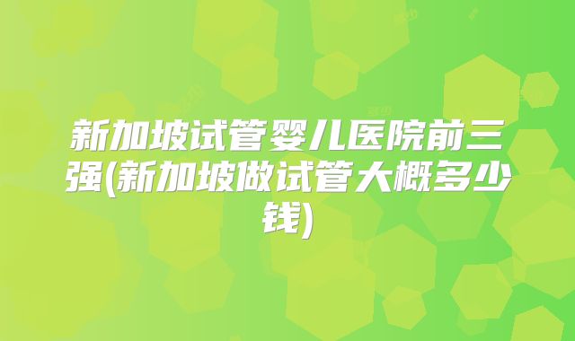 新加坡试管婴儿医院前三强(新加坡做试管大概多少钱)