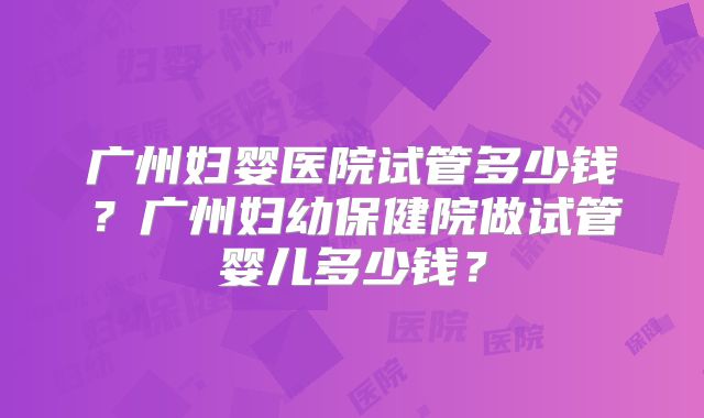 广州妇婴医院试管多少钱？广州妇幼保健院做试管婴儿多少钱？
