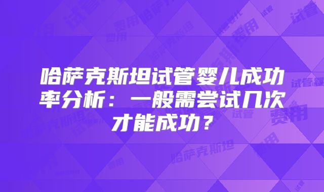 哈萨克斯坦试管婴儿成功率分析：一般需尝试几次才能成功？