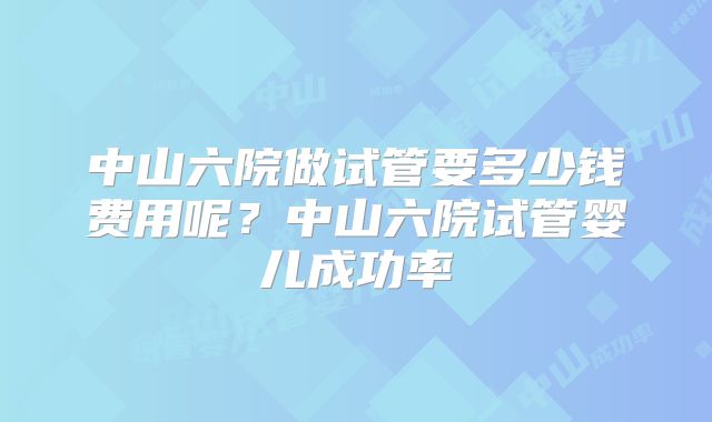 中山六院做试管要多少钱费用呢？中山六院试管婴儿成功率