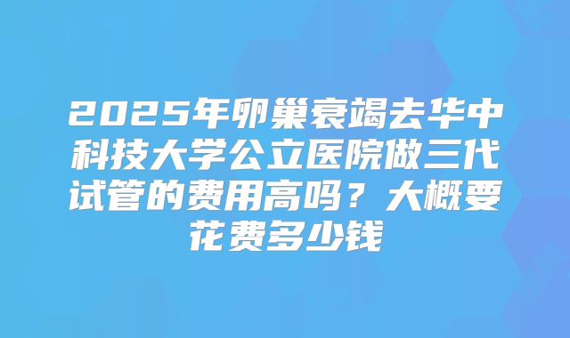 2025年卵巢衰竭去华中科技大学公立医院做三代试管的费用高吗？大概要花费多少钱