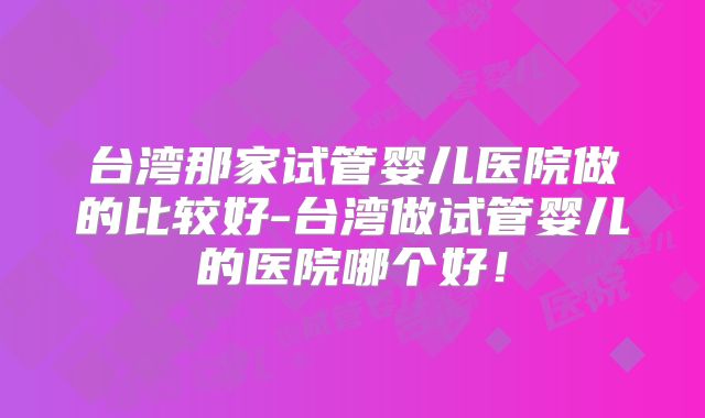 台湾那家试管婴儿医院做的比较好-台湾做试管婴儿的医院哪个好!