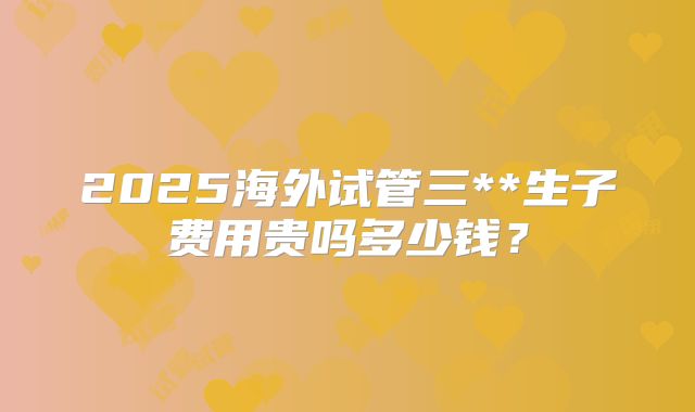 2025海外试管三**生子费用贵吗多少钱?