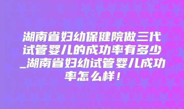 湖南省妇幼保健院做三代试管婴儿的成功率有多少_湖南省妇幼试管婴儿成功率怎么样！