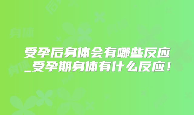 受孕后身体会有哪些反应_受孕期身体有什么反应!