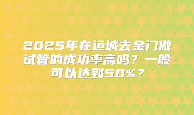 2025年在运城去金门做试管的成功率高吗？一般可以达到50%？