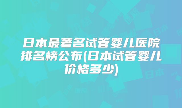 日本最著名试管婴儿医院排名榜公布(日本试管婴儿价格多少)