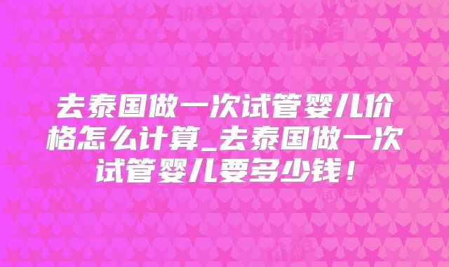 去泰国做一次试管婴儿价格怎么计算_去泰国做一次试管婴儿要多少钱！