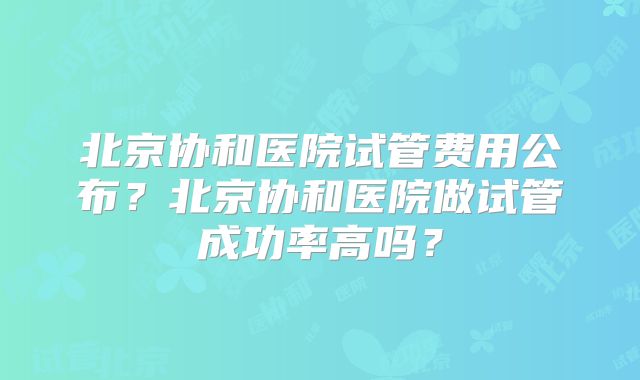 北京协和医院试管费用公布?北京协和医院做试管成功率高吗?