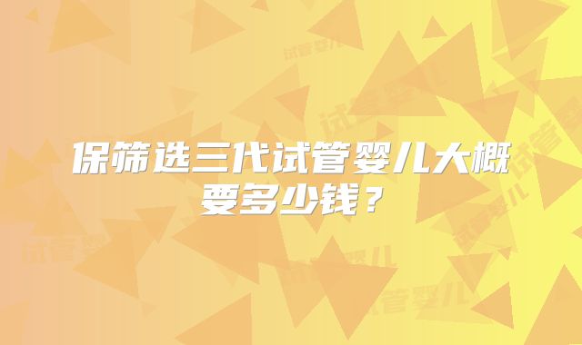 保筛选三代试管婴儿大概要多少钱？