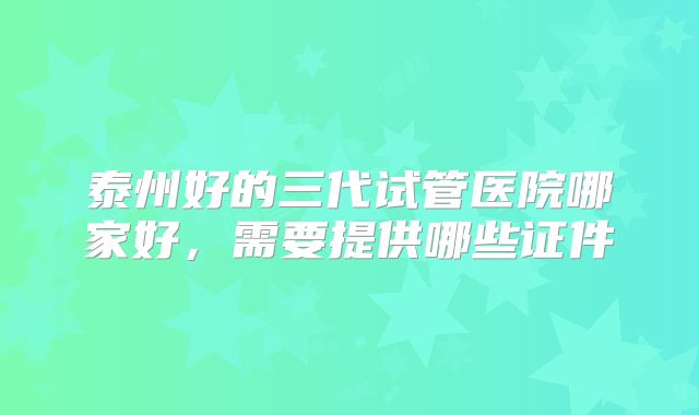 泰州好的三代试管医院哪家好,需要提供哪些证件
