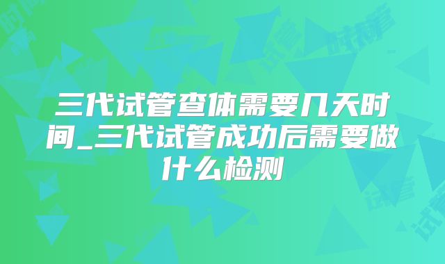 三代试管查体需要几天时间_三代试管成功后需要做什么检测