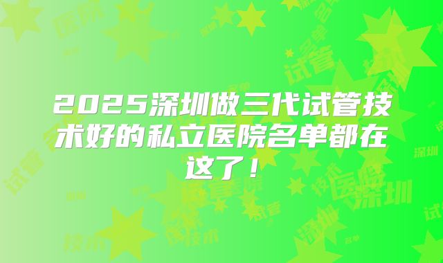 2025深圳做三代试管技术好的私立医院名单都在这了!