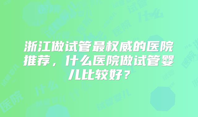 浙江做试管最权威的医院推荐,什么医院做试管婴儿比较好?