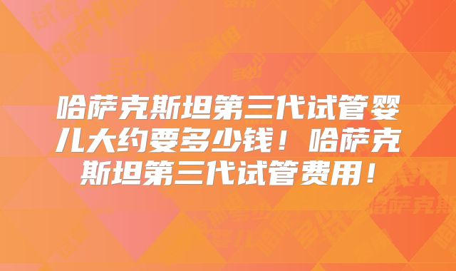 哈萨克斯坦第三代试管婴儿大约要多少钱!哈萨克斯坦第三代试管费用!