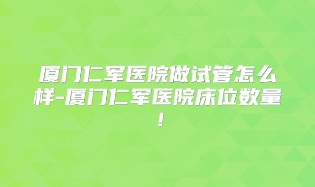 厦门仁军医院做试管怎么样-厦门仁军医院床位数量!