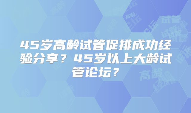 45岁高龄试管促排成功经验分享?45岁以上大龄试管论坛?