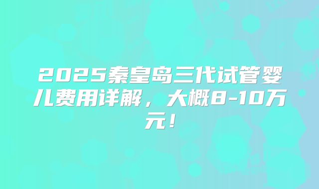 2025秦皇岛三代试管婴儿费用详解，大概8-10万元！