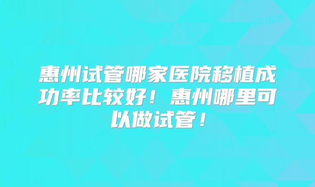 惠州试管哪家医院移植成功率比较好！惠州哪里可以做试管！