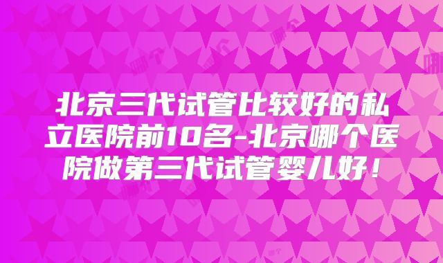 北京三代试管比较好的私立医院前10名-北京哪个医院做第三代试管婴儿好!