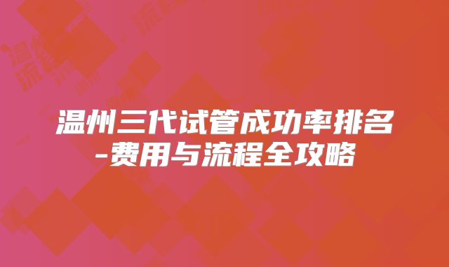 温州三代试管成功率排名-费用与流程全攻略