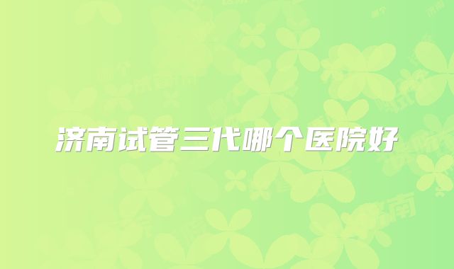 济南试管三代哪个医院好