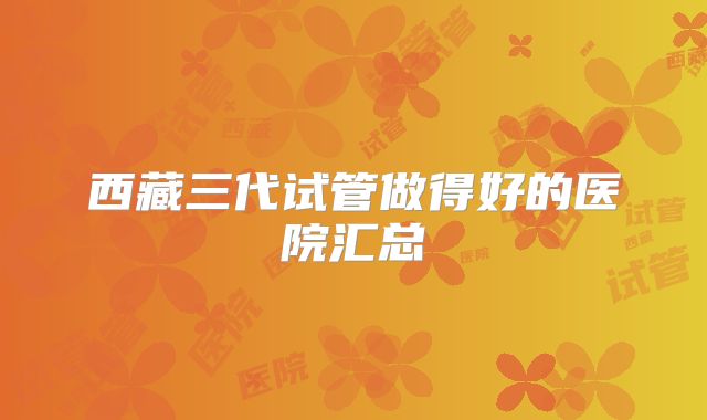 西藏三代试管做得好的医院汇总