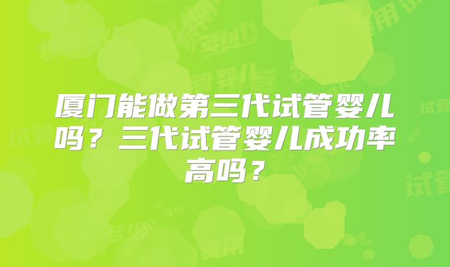 厦门能做第三代试管婴儿吗?三代试管婴儿成功率高吗?