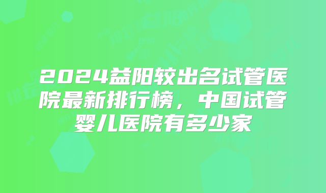 2024益阳较出名试管医院最新排行榜，中国试管婴儿医院有多少家