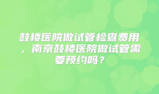 鼓楼医院做试管检查费用，南京鼓楼医院做试管需要预约吗？