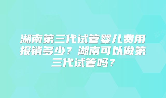 湖南第三代试管婴儿费用报销多少？湖南可以做第三代试管吗？