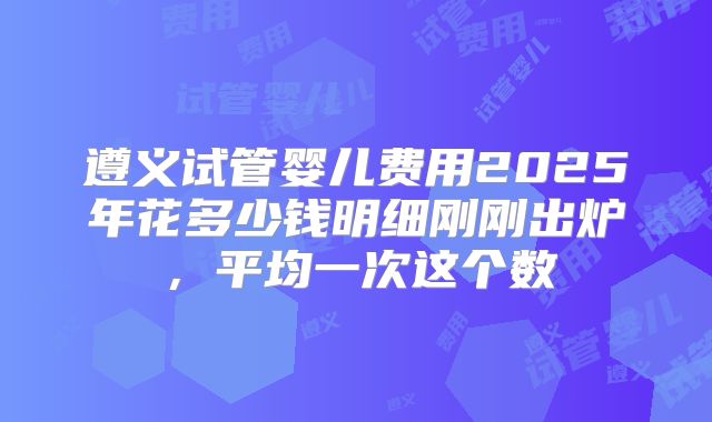 遵义试管婴儿费用2025年花多少钱明细刚刚出炉，平均一次这个数