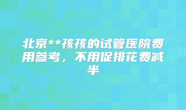 北京**孩孩的试管医院费用参考,不用促排花费减半