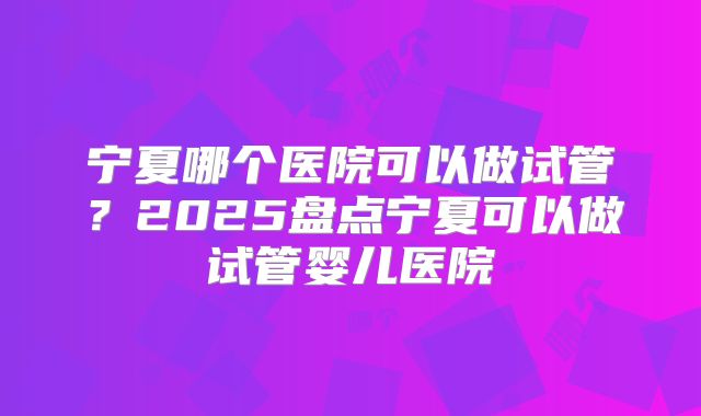 宁夏哪个医院可以做试管？2025盘点宁夏可以做试管婴儿医院