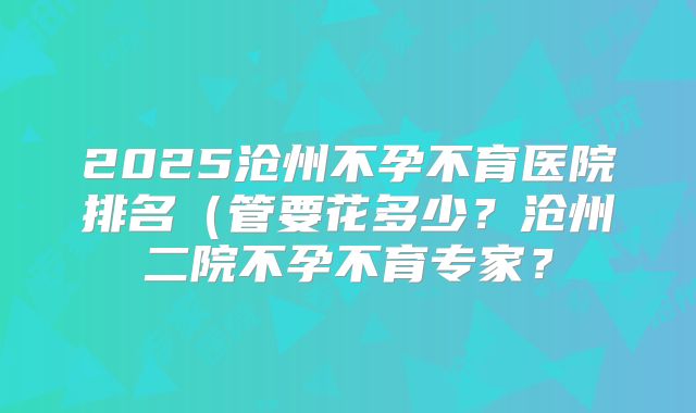 2025沧州不孕不育医院排名(管要花多少?沧州二院不孕不育专家?