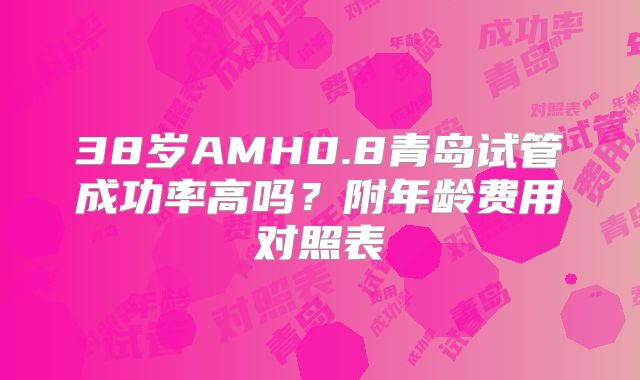 38岁AMH0.8青岛试管成功率高吗?附年龄费用对照表