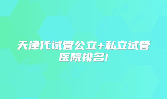 天津代试管公立+私立试管医院排名!