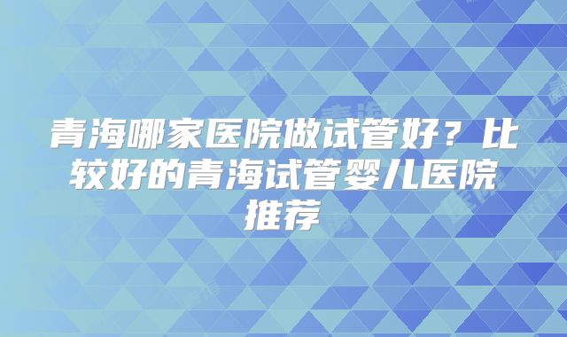 青海哪家医院做试管好？比较好的青海试管婴儿医院推荐