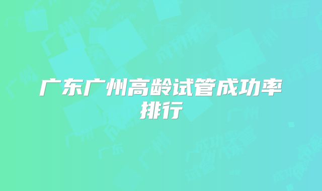 广东广州高龄试管成功率排行
