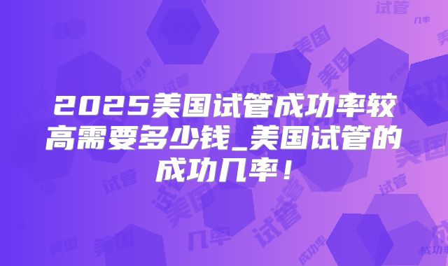 2025美国试管成功率较高需要多少钱_美国试管的成功几率!