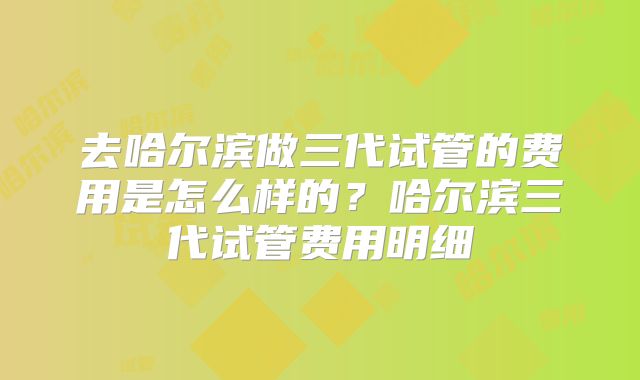 去哈尔滨做三代试管的费用是怎么样的?哈尔滨三代试管费用明细
