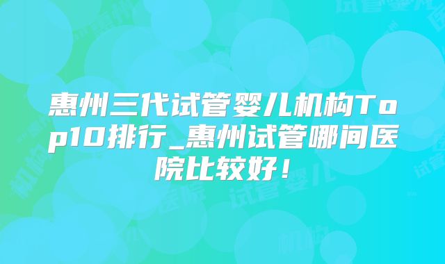 惠州三代试管婴儿机构Top10排行_惠州试管哪间医院比较好!