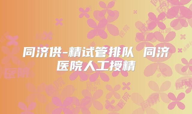 同济供-精试管排队 同济医院人工授精
